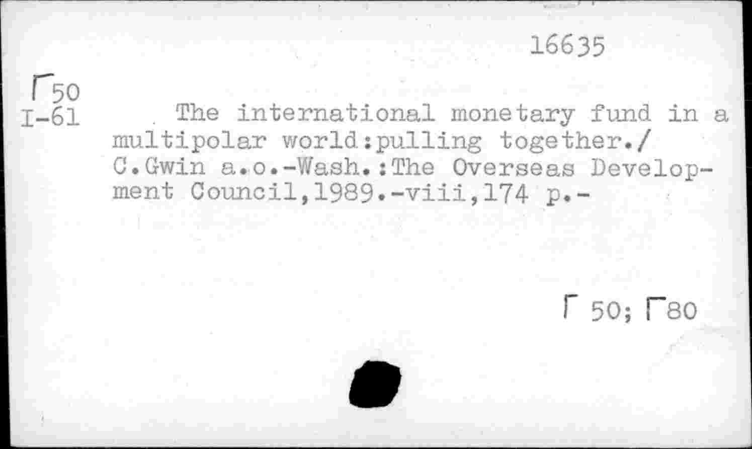 ﻿16635
r50
1-61	. The international monetary fund in a
multipolar world:pulling together./ C.Gwin a.o.-Wash.:The Overseas Development Council,1989.-viii,174 p.-
r 50; T80